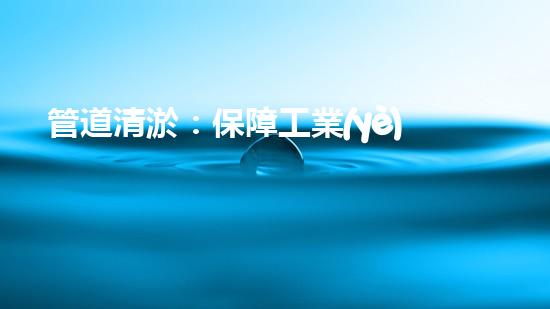 管道清淤：保障工業(yè)安全，提升設備壽命